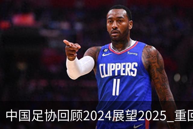 中国足协回顾2024展望2025 重回正轨重新出发